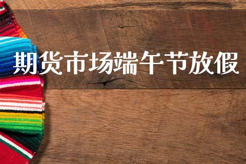 期货市场端午节放假_https://m.letulww.com_期货开户保证金_第1张