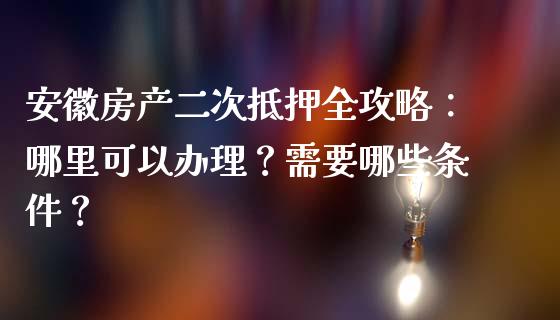 安徽房产二次抵押全攻略：哪里可以办理？需要哪些条件？_https://m.letulww.com_股指期货交易时间_第1张