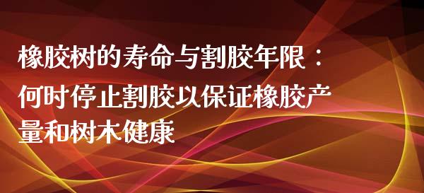 橡胶树的寿命与割胶年限：何时停止割胶以保证橡胶产量和树木健康_https://m.letulww.com_股指期货交易时间_第1张