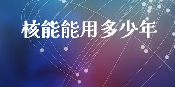 核能能用多少年_https://m.letulww.com_期货开户保证金_第1张