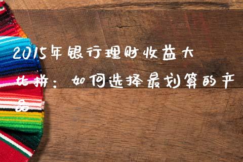 2015年银行理财收益大比拼：如何选择最划算的产品_https://m.letulww.com_期货交易策略_第1张
