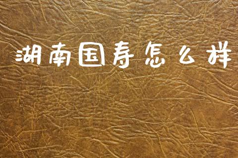 湖南国寿怎么样_https://m.letulww.com_期货交易软件_第1张