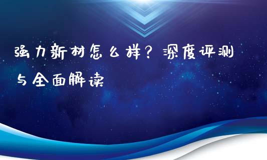 强力新材怎么样？深度评测与全面解读_https://m.letulww.com_期货交易策略_第1张