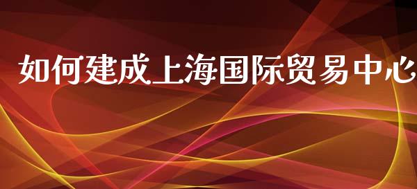 如何建成上海国际贸易中心_https://m.letulww.com_期货交易策略_第1张