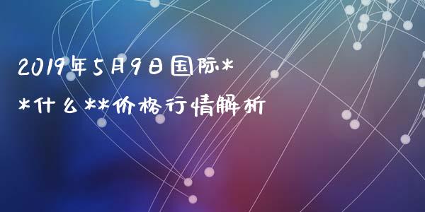 2019年5月9日国际**什么**价格行情解析_https://m.letulww.com_期货交易策略_第1张