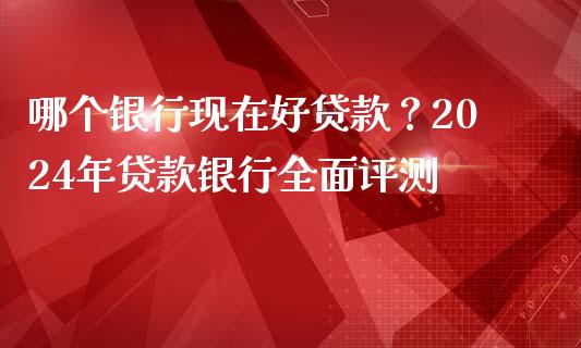 哪个银行现在好贷款？2024年贷款银行全面评测_https://m.letulww.com_期货交易策略_第1张
