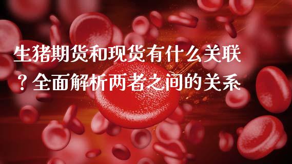 生猪期货和现货有什么关联？全面解析两者之间的关系_https://m.letulww.com_股指期货交易时间_第1张