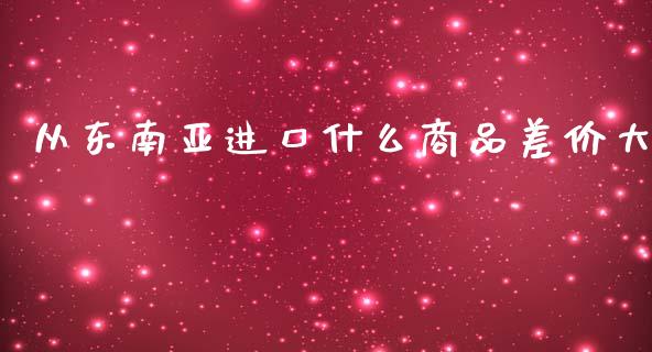 从东南亚进口什么商品差价大_https://m.letulww.com_期货交易策略_第1张