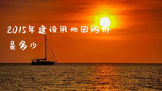 2015年建设用地回购价是多少_https://m.letulww.com_期货交易策略_第1张