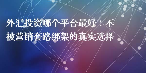 外汇投资哪个平台最好：不被营销套路绑架的真实选择_https://m.letulww.com_期货开户保证金_第1张