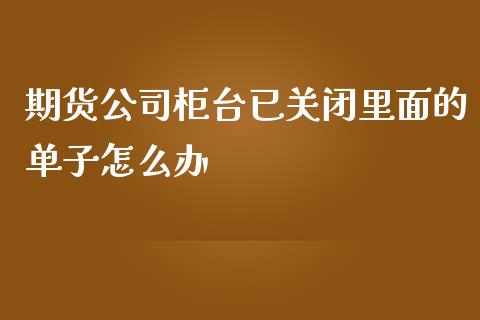 期货公司柜台已关闭里面的单子怎么办_https://m.letulww.com_期货开户保证金_第1张