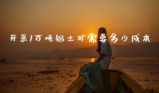 开采1万吨铝土矿需要多少成本_https://m.letulww.com_期货开户保证金_第1张