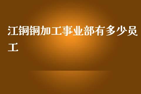 江铜铜加工事业部有多少员工_https://m.letulww.com_期货开户保证金_第1张