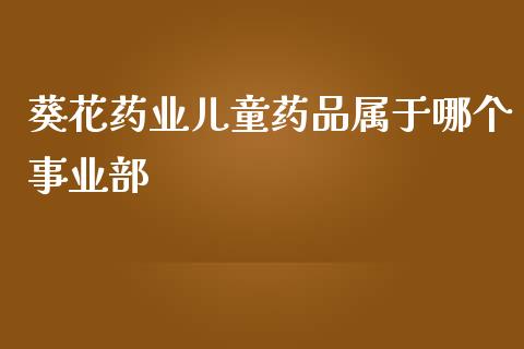 葵花药业儿童药品属于哪个事业部_https://m.letulww.com_期货交易策略_第1张