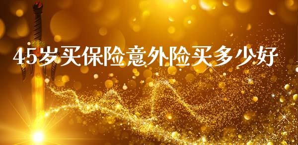 45岁买保险意外险买多少好_https://m.letulww.com_期货开户保证金_第1张