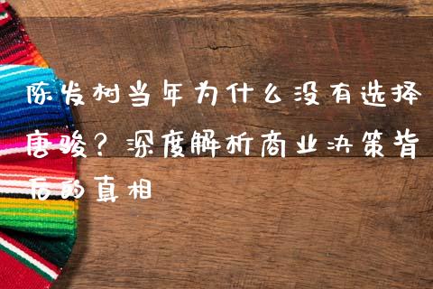 陈发树当年为什么没有选择唐骏？深度解析商业决策背后的真相_https://m.letulww.com_期货交易策略_第1张