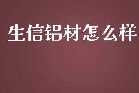 生信铝材怎么样_https://m.letulww.com_股指期货交易时间_第1张