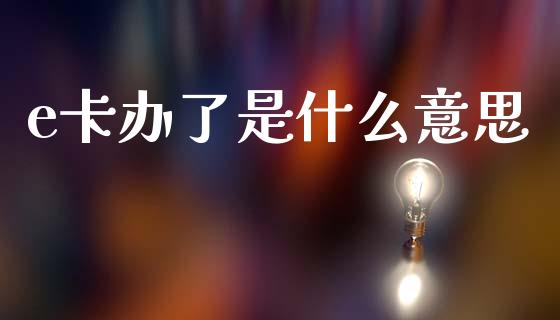 e卡办了是什么意思_https://m.letulww.com_期货开户保证金_第1张
