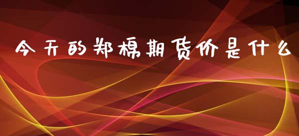 今天的郑棉期货价是什么_https://m.letulww.com_期货开户保证金_第1张