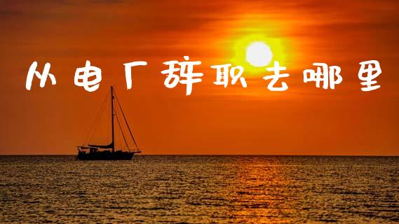 从电厂辞职去哪里_https://m.letulww.com_期货交易策略_第1张
