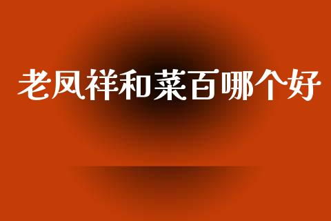 老凤祥和菜百哪个好_https://m.letulww.com_期货开户保证金_第1张