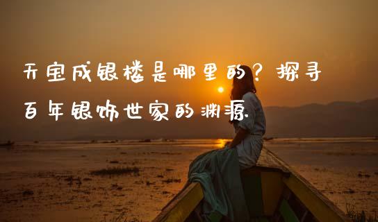天宝成银楼是哪里的？探寻百年银饰世家的渊源_https://m.letulww.com_期货交易软件_第1张