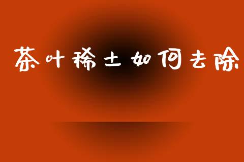 茶叶稀土如何去除_https://m.letulww.com_期货交易策略_第1张