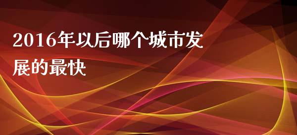 2016年以后哪个城市发展的最快_https://m.letulww.com_期货开户保证金_第1张