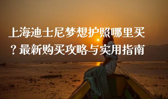 上海迪士尼梦想护照哪里买？最新购买攻略与实用指南_https://m.letulww.com_期货开户保证金_第1张