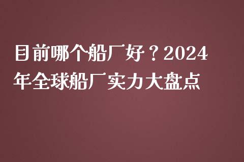目前哪个船厂好？2024年全球船厂实力大盘点_https://m.letulww.com_期货交易策略_第1张