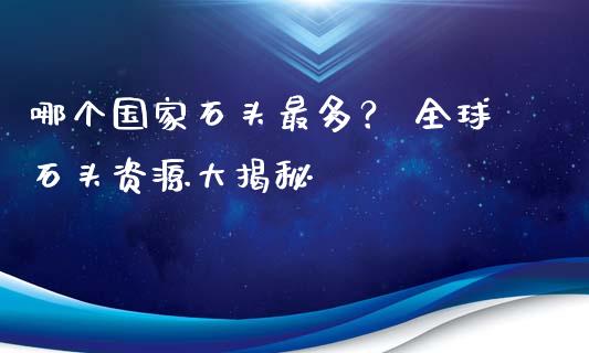 哪个国家石头最多? 全球石头资源大揭秘_期货开户保证金_第1张_期货开户保证金_期货交易软件_股指期货交易时间_期货交易策略 哪个国家石头最多? 全球石头资源大揭秘_https://m.letulww.com_期货开户保证金_第1张