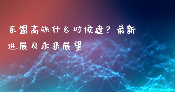 东盟高铁什么时候建？最新进展及未来展望_https://m.letulww.com_股指期货交易时间_第1张