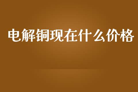 电解铜现在什么价格_https://m.letulww.com_期货交易策略_第1张