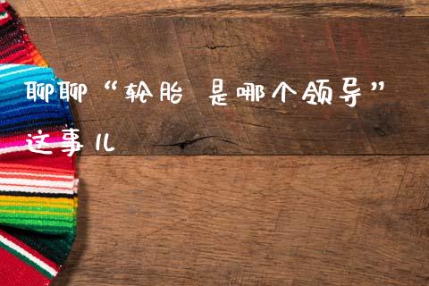 聊聊“轮胎 是哪个领导”这事儿_https://m.letulww.com_期货交易软件_第1张