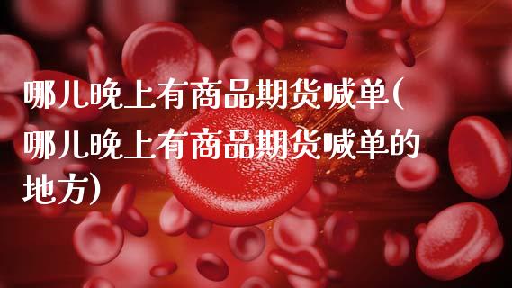 哪儿晚上有商品期货喊单(哪儿晚上有商品期货喊单的地方)_https://m.letulww.com_期货开户保证金_第1张