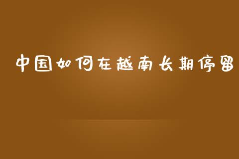 中国如何在越南长期停留_https://m.letulww.com_期货交易软件_第1张