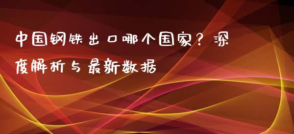 中国钢铁出口哪个国家？深度解析与最新数据_https://m.letulww.com_期货开户保证金_第1张