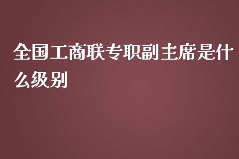 全国工商联专职副主席是什么级别_https://m.letulww.com_期货开户保证金_第1张