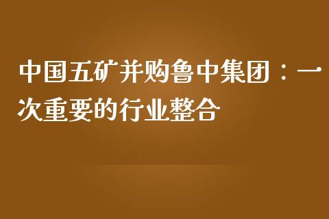 中国五矿并购鲁中集团：一次重要的行业整合_https://m.letulww.com_期货交易软件_第1张