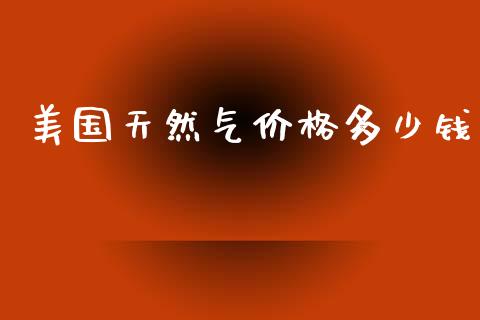美国天然气价格多少钱_https://m.letulww.com_期货交易软件_第1张