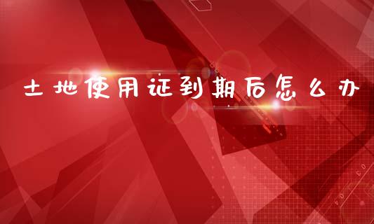 土地使用证到期后怎么办_https://m.letulww.com_期货交易软件_第1张